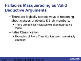Fallacies Masquerading as Valid
  Deductive Arguments
     – There are logically correct ways of reasoning
       about classes of objects & their members:
         • There are familiar mistakes we often hear being
           made
     – False Classification
         • Examples of False Classification seem remarkably
           abundant




© 2013 Pearson Education, Inc. All
 