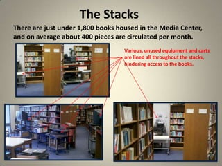 The Stacks
13
There are just under 1,800 books housed in the Media Center,
and on average about 400 pieces are circulated per month.
Various, unused equipment and carts
are lined all throughout the stacks,
hindering access to the books.
 