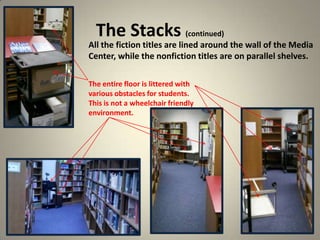 The Stacks (continued)
14
All the fiction titles are lined around the wall of the Media
Center, while the nonfiction titles are on parallel shelves.
The entire floor is littered with
various obstacles for students.
This is not a wheelchair friendly
environment.
 