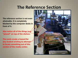 The Reference Section
17
The reference section is not even
attainable. It is completely
blocked by the computer desks in
front of it.
Also notice all of the things just
“placed” on top of the shelves.
The cords create a hazard for
any student wishing to attempt
to locate something out of this
section of the media center.
 
