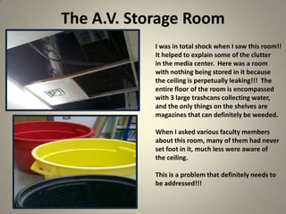 The A.V. Storage Room
22
I was in total shock when I saw this room!!
It helped to explain some of the clutter
in the media center. Here was a room
with nothing being stored in it because
the ceiling is perpetually leaking!!! The
entire floor of the room is encompassed
with 3 large trashcans collecting water,
and the only things on the shelves are
magazines that can definitely be weeded.
When I asked various faculty members
about this room, many of them had never
set foot in it, much less were aware of
the ceiling.
This is a problem that definitely needs to
be addressed!!!
 