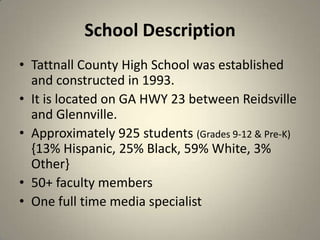 School Description
• Tattnall County High School was established
and constructed in 1993.
• It is located on GA HWY 23 between Reidsville
and Glennville.
• Approximately 925 students (Grades 9-12 & Pre-K)
{13% Hispanic, 25% Black, 59% White, 3%
Other}
• 50+ faculty members
• One full time media specialist
3
 