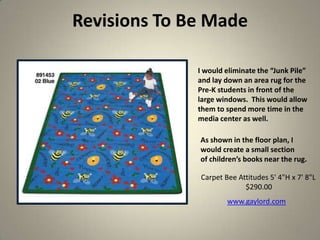 Revisions To Be Made
32
I would eliminate the “Junk Pile”
and lay down an area rug for the
Pre-K students in front of the
large windows. This would allow
them to spend more time in the
media center as well.
As shown in the floor plan, I
would create a small section
of children’s books near the rug.
Carpet Bee Attitudes 5' 4"H x 7' 8"L
$290.00
www.gaylord.com
 