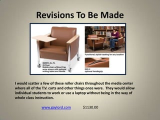 Revisions To Be Made
33
I would scatter a few of these roller chairs throughout the media center
where all of the T.V. carts and other things once were. They would allow
individual students to work or use a laptop without being in the way of
whole class instruction.
www.gaylord.com $1130.00
 