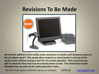 Revisions To Be Made
37
My favorite addition to the media center would be to install a self-checkout system at
the circulation desk!! This would allow students to check books in and out of the
media center without having to wait for the media specialist. They would also be
able to check for fines that may be owed by them as well. This investment would
definitely free up some of the media specialist's time…
3M Self Check System 9410 BCS-Series w/ Software www.gaylord.com$6999.00
 