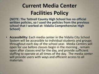 Current Media Center
Facilities Policy
{NOTE: The Tattnall County High School has no official
written policies, so I used the policies from the previous
school that I worked at: Vidalia Comprehensive High
School}
• Accessibility: Each media center in the Vidalia City School
System will be accessible to individual students and groups
throughout each day of the school year. Media Centers will
open for use before classes begin in the morning , remain
open after classes end for the day, and provide sufficient
staffing to operate at all times of the day. The media center
will provide users with ways and efficient access to all
materials.
39
 