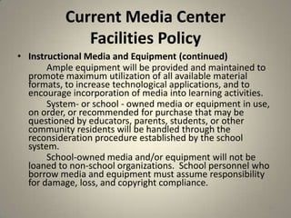 Current Media Center
Facilities Policy
• Instructional Media and Equipment (continued)
Ample equipment will be provided and maintained to
promote maximum utilization of all available material
formats, to increase technological applications, and to
encourage incorporation of media into learning activities.
System- or school - owned media or equipment in use,
on order, or recommended for purchase that may be
questioned by educators, parents, students, or other
community residents will be handled through the
reconsideration procedure established by the school
system.
School-owned media and/or equipment will not be
loaned to non-school organizations. School personnel who
borrow media and equipment must assume responsibility
for damage, loss, and copyright compliance.
41
 