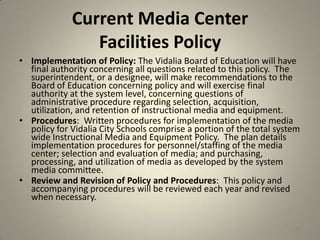 Current Media Center
Facilities Policy
• Implementation of Policy: The Vidalia Board of Education will have
final authority concerning all questions related to this policy. The
superintendent, or a designee, will make recommendations to the
Board of Education concerning policy and will exercise final
authority at the system level, concerning questions of
administrative procedure regarding selection, acquisition,
utilization, and retention of instructional media and equipment.
• Procedures: Written procedures for implementation of the media
policy for Vidalia City Schools comprise a portion of the total system
wide Instructional Media and Equipment Policy. The plan details
implementation procedures for personnel/staffing of the media
center; selection and evaluation of media; and purchasing,
processing, and utilization of media as developed by the system
media committee.
• Review and Revision of Policy and Procedures: This policy and
accompanying procedures will be reviewed each year and revised
when necessary.
42
 