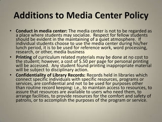 Additions to Media Center Policy
• Conduct in media center: The media center is not to be regarded as
a place where students may socialize. Respect for fellow students
should be evident in the maintaining of a quiet atmosphere. If
individual students choose to use the media center during his/her
lunch period, it is to be used for reference work, word processing,
research, or other, media business
• Printing of curriculum related materials may be done at no cost to
the student; however, a cost of $.50 per page for personal printing
will be accessed. Any student found printing inappropriate material
will be subject to disciplinary action.
• Confidentiality of Library Records: Records held in libraries which
connect specific individuals with specific resources, programs or
services, are confidential and not to be used for purposes other
than routine record keeping: i.e., to maintain access to resources, to
assure that resources are available to users who need them, to
arrange facilities, to provide resources for the comfort and safety of
patrons, or to accomplish the purposes of the program or service.
43
 