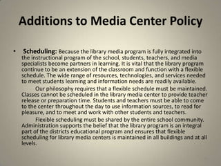 Additions to Media Center Policy
• Scheduling: Because the library media program is fully integrated into
the instructional program of the school, students, teachers, and media
specialists become partners in learning. It is vital that the library program
continue to be an extension of the classroom and function with a flexible
schedule. The wide range of resources, technologies, and services needed
to meet students learning and information needs are readily available.
Our philosophy requires that a flexible schedule must be maintained.
Classes cannot be scheduled in the library media center to provide teacher
release or preparation time. Students and teachers must be able to come
to the center throughout the day to use information sources, to read for
pleasure, and to meet and work with other students and teachers.
Flexible scheduling must be shared by the entire school community.
Administration supports the belief that the library program is an integral
part of the districts educational program and ensures that flexible
scheduling for library media centers is maintained in all buildings and at all
levels.
44
 