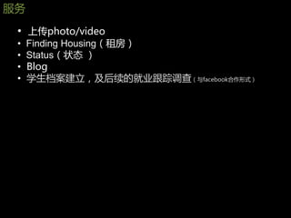 朋务
 • 上传photo/video
 •   Finding Housing（租房）
 •   Status（状态 ）
 •   Blog
 •   学生档案建立，及后续的就业跟踪调查（与facebook合作形式）
 