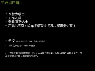 主要用户群：


 • 在校大学生
 • 工作人群
 • 专业/商务人士
 • 产品供应商（如api的定制小游戏，资讯提供商）



 • 学校    (高中-大学-工作，档案，记录，学校经历)

 •   85%的学生有Facebook档案


 • 2006年进行的调研显示，Facebook在“本科生认为最in的事”中排名第二，仅
 次亍苹果的iPod，和啤酒与性并列。
 