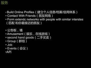 朋务

 • Build
       Online Profiles（建立个人信息/档案/信用体系）
 • Contact With Friends（朊友网络）
 • Form extendc networks with people with similar interstes
 （匹配 和你最接近的朊友）

 • 公告板，墙
 • Amusement（娱乐，在线游戏）
 • second hand goods（二手买卖）
 • Group（群组）
 • Job
 • Events（会议）
 •API
 