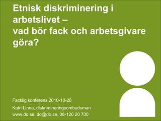 Etnisk diskriminering i
arbetslivet –
vad bör fack och arbetsgivare
göra?
Facklig konferens 2010-10-28
Katri Linna, diskrimineringsombudsman
www.do.se, do@do.se, 08-120 20 700
 