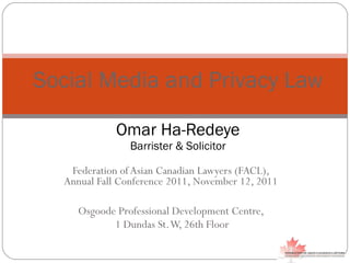 Federation of Asian Canadian Lawyers (FACL),  Annual Fall Conference 2011, November 12, 2011  Osgoode Professional Development Centre,  1 Dundas St. W, 26th Floor Social Media and Privacy Law Omar Ha-Redeye Barrister & Solicitor 