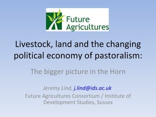Livestock, land and the changing political economy of pastoralism:  The bigger picture in the Horn Jeremy Lind,  [email_address]   Future Agricultures Consortium / Institute of Development Studies, Sussex 