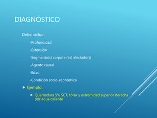 DIAGNÓSTICO
Debe incluir:
-Profundidad
-Extensión
-Segmento(s) corporal(es) afectado(s)
-Agente causal
-Edad
-Condición socio-económica
 Ejemplo:
 Quemadura 5% SCT, tórax y extremidad superior derecha
por agua caliente
 