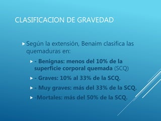CLASIFICACION DE GRAVEDAD
Según la extensión, Benaim clasifica las
quemaduras en:
 - Benignas: menos del 10% de la
superficie corporal quemada (SCQ)
 - Graves: 10% al 33% de la SCQ.
 - Muy graves: más del 33% de la SCQ.
 -Mortales: más del 50% de la SCQ.
 
