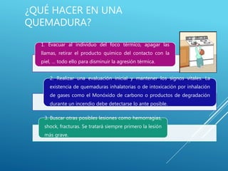 ¿QUÉ HACER EN UNA
QUEMADURA?
1. Evacuar al individuo del foco térmico, apagar las
llamas, retirar el producto químico del contacto con la
piel, … todo ello para disminuir la agresión térmica.
2. Realizar una evaluación inicial y mantener los signos vitales. La
existencia de quemaduras inhalatorias o de intoxicación por inhalación
de gases como el Monóxido de carbono o productos de degradación
durante un incendio debe detectarse lo ante posible.
3. Buscar otras posibles lesiones como hemorragias,
shock, fracturas. Se tratará siempre primero la lesión
más grave.
 