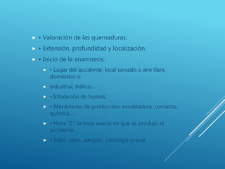  • Valoración de las quemaduras:
 • Extensión, profundidad y localización.
 • Inicio de la anamnesis:
 • Lugar del accidente: local cerrado o aire libre,
doméstico o
 industrial, tráfico…
 • Inhalación de humos.
 • Mecanismo de producción: escaldadura, contacto,
química,…
 • Hora “0”: la hora exacta en que se produjo el
accidente.
 • Edad, peso, alergias, patología previa.
 