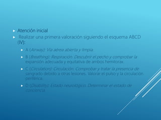  Atención inicial
 Realizar una primera valoración siguiendo el esquema ABCD
(IV):
 A (Airway): Vía aérea abierta y limpia.
 B (Breathing): Respiración. Descubrir el pecho y comprobar la
expansión adecuada y equitativa de ambos hemitorax.
 C (Circulation): Circulación. Comprobar y tratar la presencia de
sangrado debido a otras lesiones. Valorar el pulso y la circulación
periférica.
 D (Disability): Estado neurológico. Determinar el estado de
conciencia.
 