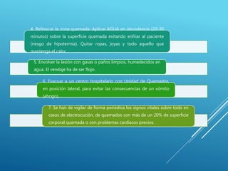 4. Refrescar la zona quemada: Aplicar AGUA en abundancia (20-30
minutos) sobre la superficie quemada evitando enfriar al paciente
(riesgo de hipotermia). Quitar ropas, joyas y todo aquello que
mantenga el calor.
5. Envolver la lesión con gasas o paños limpios, humedecidos en
agua. El vendaje ha de ser flojo.
6. Evacuar a un centro hospitalario con Unidad de Quemados,
en posición lateral, para evitar las consecuencias de un vómito
(ahogo),
7. Se han de vigilar de forma periódica los signos vitales sobre todo en
casos de electrocución, de quemados con más de un 20% de superficie
corporal quemada o con problemas cardíacos previos.
 