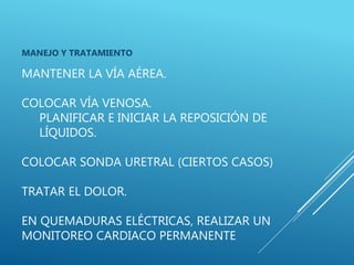 MANTENER LA VÍA AÉREA.
COLOCAR VÍA VENOSA.
PLANIFICAR E INICIAR LA REPOSICIÓN DE
LÍQUIDOS.
COLOCAR SONDA URETRAL (CIERTOS CASOS)
TRATAR EL DOLOR.
EN QUEMADURAS ELÉCTRICAS, REALIZAR UN
MONITOREO CARDIACO PERMANENTE
MANEJO Y TRATAMIENTO
 