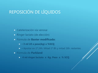 REPOSICIÓN DE LÍQUIDOS
 Cateterización vía venosa:
 Ringer lactato (de elección)
 Fórmula de Baxter modificada:
 • 3 ml LR x peso(kg) x %SCQ
 • Aportar en 1ª 24h. Mitad 1ª 8h y mitad 16h. restantes.
 Fórmula de Parkland
 4 ml ringer lactato x Kg. Peso x % SCQ
 