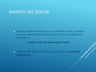 MANEJO DEL DOLOR
 El dolor experimentado por un quemado en las primeras
horas es inversamente proporcional a la severidad de la
quemadura.
¡duelen más las más superficiales!
 Además del dolor existe un componente de ansiedad
importante.
 