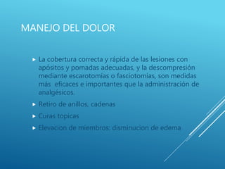 MANEJO DEL DOLOR
 La cobertura correcta y rápida de las lesiones con
apósitos y pomadas adecuadas, y la descompresión
mediante escarotomías o fasciotomías, son medidas
más eficaces e importantes que la administración de
analgésicos.
 Retiro de anillos, cadenas
 Curas topicas
 Elevacion de miembros: disminucion de edema
 