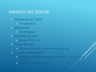 MANEJO DEL DOLOR
 Paracetamol 1gr VO/IV
 15 mg/kg/dosis
 Metamizol IV
 20 a 40 mg/kg
 Ketorolaco 60 mg IV
 60 mg en 100 cc SS
 Tramal 100 mg IV
 100 mg en 100 cc SS + metoclopramida 10 mg
 Se puede utilizar morfina
 bolos ev. de 1ml (10 ml de isolución habitual : 1 ml cl. mórfico + 9
ml SS).
 Luego 0.4 ml cada 4-6 horas.
 