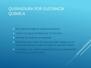 QUEMADURA POR SUSTANCIA
QUIMICA
 No importa el tipo se sustancia química
 •Lavar con agua corriente por 15 minutos
 •Proteja sus manos con guantes
 •Mientras lava, retirar la ropa que esta mojada con la
sustancia química y cubrir la piel con una tela limpia
 •Trasladar a un centro asistencial, llevar la etiqueta del
producto o muestra de el.
 