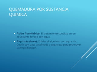 QUEMADURA POR SUSTANCIA
QUIMICA
 Ácido fluorhídrico: El tratamiento consiste en un
abundante lavado con agua
 Alquitrán (brea): Enfriar el alquitrán con agua fría.
Cubrir con gasa vaselinada y gasa seca para promover
la emulsificación.
 