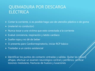 QUEMADURA POR DESCARGA
ELÉCTRICA
 Cortar la corriente, si es posible haga uso de utensilio plástico o de goma
 (material no conductor)
 Nunca tocar a una victima que este conectada a la corriente
 Evalué conciencia, respiración y latido cardíaco
 Suelte ropa y no dé de beber
 Si presenta paro Cardiorrespiratorio, iniciar RCP básico
 Trasladar a un centro asistencial
 Identificar los puntos de contacto: entradas y salidas. Quitar las ropas y
alhajas, efectuar un examen neurológico central y periférico, verificar
lesiones medulares, fracturas de huesos y luxaciones
 
