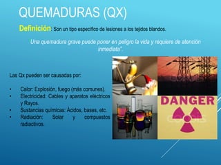 QUEMADURAS (QX)
Las Qx pueden ser causadas por:
• Calor: Explosión, fuego (más comunes).
• Electricidad: Cables y aparatos eléctricos
y Rayos.
• Sustancias químicas: Ácidos, bases, etc.
• Radiación: Solar y compuestos
radiactivos.
Definición: Son un tipo específico de lesiones a los tejidos blandos.
“Una quemadura grave puede poner en peligro la vida y requiere de atención
inmediata”.
 