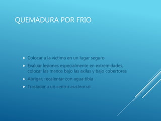 QUEMADURA POR FRIO
 Colocar a la victima en un lugar seguro
 Evaluar lesiones especialmente en extremidades,
colocar las manos bajo las axilas y bajo cobertores
 Abrigar, recalentar con agua tibia
 Trasladar a un centro asistencial
 