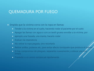 QUEMADURA POR FUEGO
 Impida que la victima corra con la ropa en llamas
 Tender a la victima en el suelo, haciendo rodar al paciente por el suelo
 Apagar las llamas con agua o con un textil grueso enrollar a la victima, por
 ejemplo una frazada, una manta, hacerlo rodar
 Evaluar vía respiratoria
 No retirar la ropa pegada, sino recortarla
 Retirar anillos, pulseras etc. para evitar efecto torniquete que produce el edema
 Si hay compromiso de pliegues, separarlos suavemente y colocar una tela
limpia
 Trasladar a un centro asistencial rápidamente
 