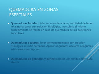 QUEMADURA EN ZONAS
ESPECIALES
 Quemaduras faciales: debe ser considerada la posibilidad de lesión
inhalatoria. Lavar con solución fisiológica, no cubrir; el mismo
procedimiento se realiza en caso de quemadura de los pabellones
auriculares.
 Quemaduras oculares: lavar permanentemente con solución
fisiológica, invertir parpados. Aplicar ungüentos oculares o lagrimas
artificiales si se dispone.
 Quemaduras de genitales y periné: colocar una sonda Foley. Cura
abierta.
 
