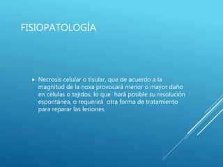 FISIOPATOLOGÍA
 Necrosis celular o tisular, que de acuerdo a la
magnitud de la noxa provocará menor o mayor daño
en células o tejidos, lo que hará posible su resolución
espontánea, o requerirá otra forma de tratamiento
para reparar las lesiones.
 