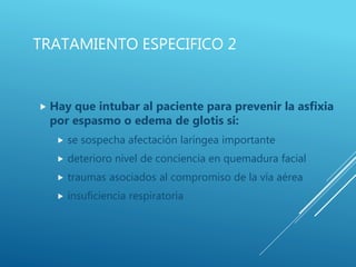 TRATAMIENTO ESPECIFICO 2
 Hay que intubar al paciente para prevenir la asfixia
por espasmo o edema de glotis si:
 se sospecha afectación laríngea importante
 deterioro nivel de conciencia en quemadura facial
 traumas asociados al compromiso de la vía aérea
 insuficiencia respiratoria
 