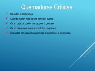 Quemaduras Críticas:
 Dificultan la respiración
 Cuando cubren más de una parte del cuerpo
 Qx en cabeza, cuello, manos, pies ó genitales
 Qx en niños ó ancianos (excepto las muy leves)
 Causadas por sustancias químicas, explosiones ó electricidad.
 