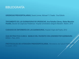 BIBLIOGRAFÍA
URGENCIAS PREHOSPITALARIAS, Daniel Limmer, Michael F. O´keefe. 13va Edición.
TRATAMIENTO DE LAS QUEMADURAS EN URGENCIAS, Ana Peñalba Citores, Rafael Marañón
Pardillo, Sección de Urgencias Pediátricas. Hospital Universitario Gregorio Marañón. Madrid. 2016
CUIDADOS DE ENFERMERÍA EN LAS QUEMADURAS, Hospital Virgen del Puerto. 2012
GUIA DE PRACTICA CLINICA: MANEJO DEL PACIENTE CON LESIONES POR QUEMADURA
MINSA – Perú. 2016
PROTOCOLOS DE ATENCIÓN PREHOSPITALARIA. Ministerio de Salud Pública del
Ecuador, 2011
 