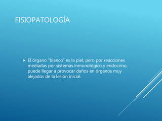 FISIOPATOLOGÍA
 El órgano “blanco” es la piel, pero por reacciones
mediadas por sistemas inmunológico y endocrino,
puede llegar a provocar daños en órganos muy
alejados de la lesión inicial.
 