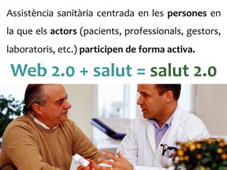 Assistència	
 sanitària	
 centrada	
 en	
 les	
 persones	
 en	
 
la	
 que	
 els	
 actors	
 (pacients,	
 professionals,	
 gestors,	
 
laboratoris,	
 etc.)	
 participen	
 de	
 forma	
 activa.	
 	
 
Web	
 2.0	
 +	
 salut	
 =	
 salut	
 2.0	
 
 