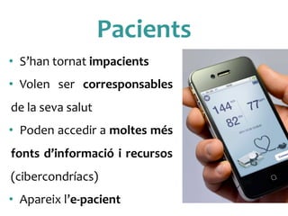 Pacients	
 
•  S’han	
 tornat	
 impacients	
 
•  Volen	
  ser	
  corresponsables	
 
de	
 la	
 seva	
 salut	
 
•  Poden	
 accedir	
 a	
 moltes	
 més	
 
fonts	
 d’informació	
 i	
 recursos	
 
(cibercondríacs)	
 
•  Apareix	
 l’e-­‐pacient	
 
 