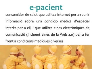 e-­‐pacient	
 
consumidor	
 de	
 salut	
 que	
 utilitza	
 Internet	
 per	
 a	
 reunir	
 
informació	
  sobre	
  una	
  condició	
  mèdica	
  d'especial	
 
interès	
 per	
 a	
 ell,	
 i	
 que	
 utilitza	
 eines	
 electròniques	
 de	
 
comunicació	
 (incloent	
 eines	
 de	
 la	
 Web	
 2.0)	
 per	
 a	
 fer	
 
front	
 a	
 condicions	
 mèdiques	
 diverses	
 
	
 
 