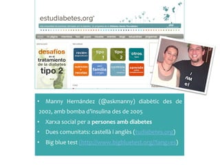 •  Manny	
  Hernández	
  (@askmanny)	
  diabètic	
  des	
  de	
 
2002,	
 amb	
 bomba	
 d’insulina	
 des	
 de	
 2005	
 
•  Xarxa	
 social	
 per	
 a	
 persones	
 amb	
 diabetes	
 
•  Dues	
 comunitats:	
 castellà	
 i	
 anglès	
 (tudiabetes.org)	
 
•  Big	
 blue	
 test	
 (http://www.bigbluetest.org/?lang=es)	
 
 