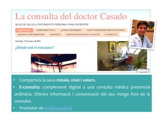 •  Comparteix	
 la	
 seva	
 missió,	
 visió	
 i	
 valors.	
 	
 
•  E-­‐consulta:	
  complement	
  digital	
  a	
  una	
  consulta	
  mèdica	
  presencial	
 
ordinària.	
  Ofereix	
  informació	
  i	
  comunicació	
  del	
  seu	
  metge	
  fora	
  de	
  la	
 
consulta.	
 	
 
•  Promotor	
 de	
 #videosysalud	
 
 