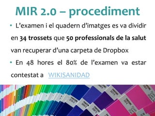 MIR	
 2.0	
 –	
 procediment	
 
•  L’examen	
 i	
 el	
 quadern	
 d’imatges	
 es	
 va	
 dividir	
 
en	
 34	
 trossets	
 que	
 50	
 professionals	
 de	
 la	
 salut	
 
van	
 recuperar	
 d’una	
 carpeta	
 de	
 Dropbox	
 
•  En	
  48	
  hores	
  el	
  80%	
  de	
  l’examen	
  va	
  estar	
 
contestat	
 a	
  	
 WIKISANIDAD	
 
	
 
 