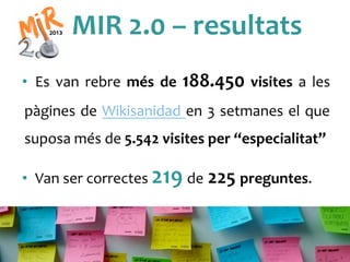 MIR	
 2.0	
 –	
 resultats	
 
•  Es	
  van	
  rebre	
  més	
  de	
  188.450	
  visites	
  a	
  les	
 
pàgines	
 de	
 Wikisanidad	
 en	
 3	
 setmanes	
 el	
 que	
 
suposa	
 més	
 de	
 5.542	
 visites	
 per	
 “especialitat”	
 
•  Van	
 ser	
 correctes	
 219	
 de	
 225	
 preguntes.	
 
 
